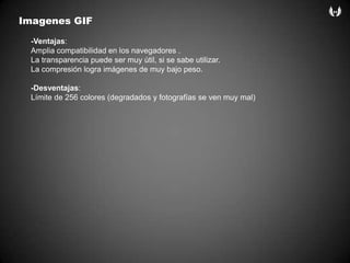 Imagenes GIF-Ventajas:Amplia compatibilidad en los navegadores .La transparencia puede ser muy útil, si se sabe utilizar.La compresión logra imágenes de muy bajo peso.-Desventajas:Límite de 256 colores (degradados y fotografías se ven muy mal)
