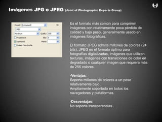 ImágenesJPG o JPEG (Joint of Photographic Experts Group)Es el formato más común para comprimir imágenes con relativamente poca pérdida de calidad y bajo peso, generalmente usado en imágenes fotográficas. El formato JPEG admite millones de colores (24 bits). JPEG es el formato óptimo para fotografías digitalizadas, imágenes que utilizan texturas, imágenes con transiciones de color en degradado o cualquier imagen que requiera más de 256 colores.-Ventajas:Soporta millones de colores a un peso relativamente bajo .Ampliamente soportado en todos los navegadores y plataformas.-Desventajas:No soporta transparencias .