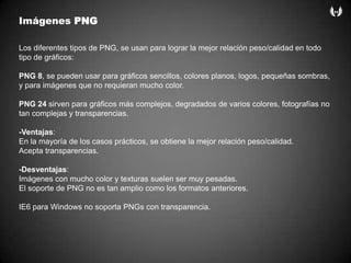 ImágenesPNGLos diferentes tipos de PNG, se usan para lograr la mejor relación peso/calidad en todo tipo de gráficos:PNG 8, se pueden usar para gráficos sencillos, colores planos, logos, pequeñas sombras, y para imágenes que no requieran mucho color.PNG 24 sirven para gráficos más complejos, degradados de varios colores, fotografías no tan complejas y transparencias.-Ventajas:En la mayoría de los casos prácticos, se obtiene la mejor relación peso/calidad.Acepta transparencias. -Desventajas:Imágenes con mucho color y texturas suelen ser muy pesadas.El soporte de PNG no es tan amplio como los formatos anteriores.IE6 para Windows no soporta PNGs con transparencia. 
