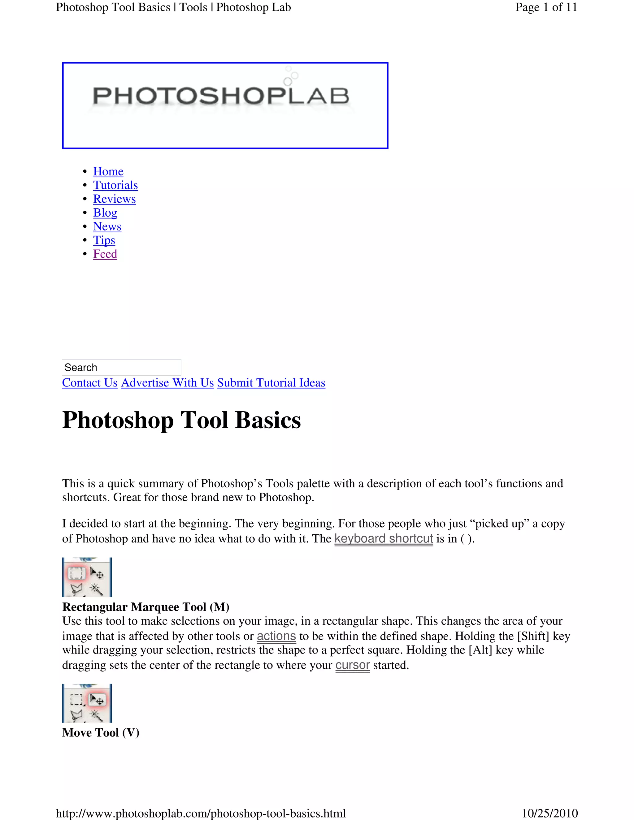 Home•
Tutorials•
Reviews•
Blog•
News•
Tips•
Feed•
Search
Contact Us Advertise With Us Submit Tutorial Ideas
Photoshop Tool Basics
This is a quick summary of Photoshop’s Tools palette with a description of each tool’s functions and
shortcuts. Great for those brand new to Photoshop.
I decided to start at the beginning. The very beginning. For those people who just “picked up” a copy
of Photoshop and have no idea what to do with it. The is in ( ).
Rectangular Marquee Tool (M)
Use this tool to make selections on your image, in a rectangular shape. This changes the area of your
image that is affected by other tools or to be within the defined shape. Holding the [Shift] key
while dragging your selection, restricts the shape to a perfect square. Holding the [Alt] key while
dragging sets the center of the rectangle to where your started.
Move Tool (V)
keyboard shortcut
actions
cursor
Page 1 of 11Photoshop Tool Basics | Tools | Photoshop Lab
10/25/2010http://www.photoshoplab.com/photoshop-tool-basics.html
 