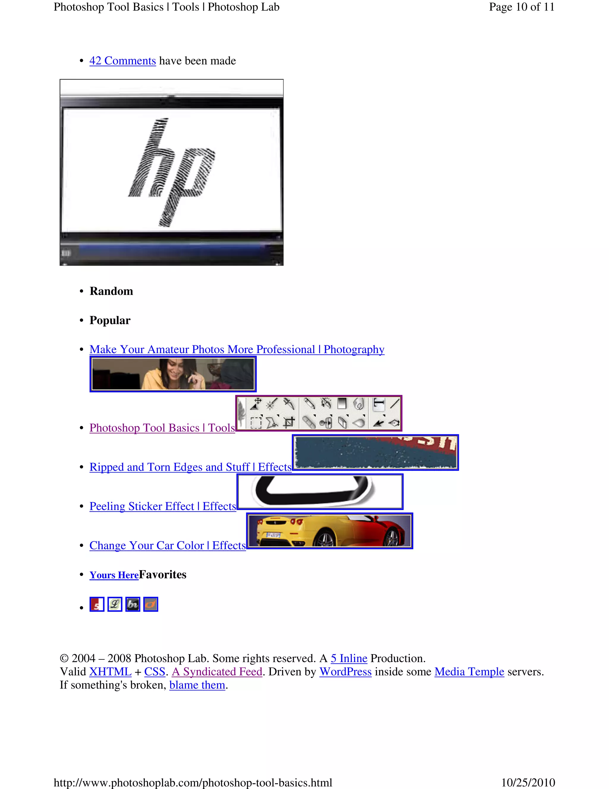 42 Comments have been made•
Random•
Popular•
Make Your Amateur Photos More Professional | Photography•
Photoshop Tool Basics | Tools•
Ripped and Torn Edges and Stuff | Effects•
Peeling Sticker Effect | Effects•
Change Your Car Color | Effects•
Yours HereFavorites•
•
© 2004 – 2008 Photoshop Lab. Some rights reserved. A 5 Inline Production.
Valid XHTML + CSS. A Syndicated Feed. Driven by WordPress inside some Media Temple servers.
If something's broken, blame them.
Page 10 of 11Photoshop Tool Basics | Tools | Photoshop Lab
10/25/2010http://www.photoshoplab.com/photoshop-tool-basics.html
 