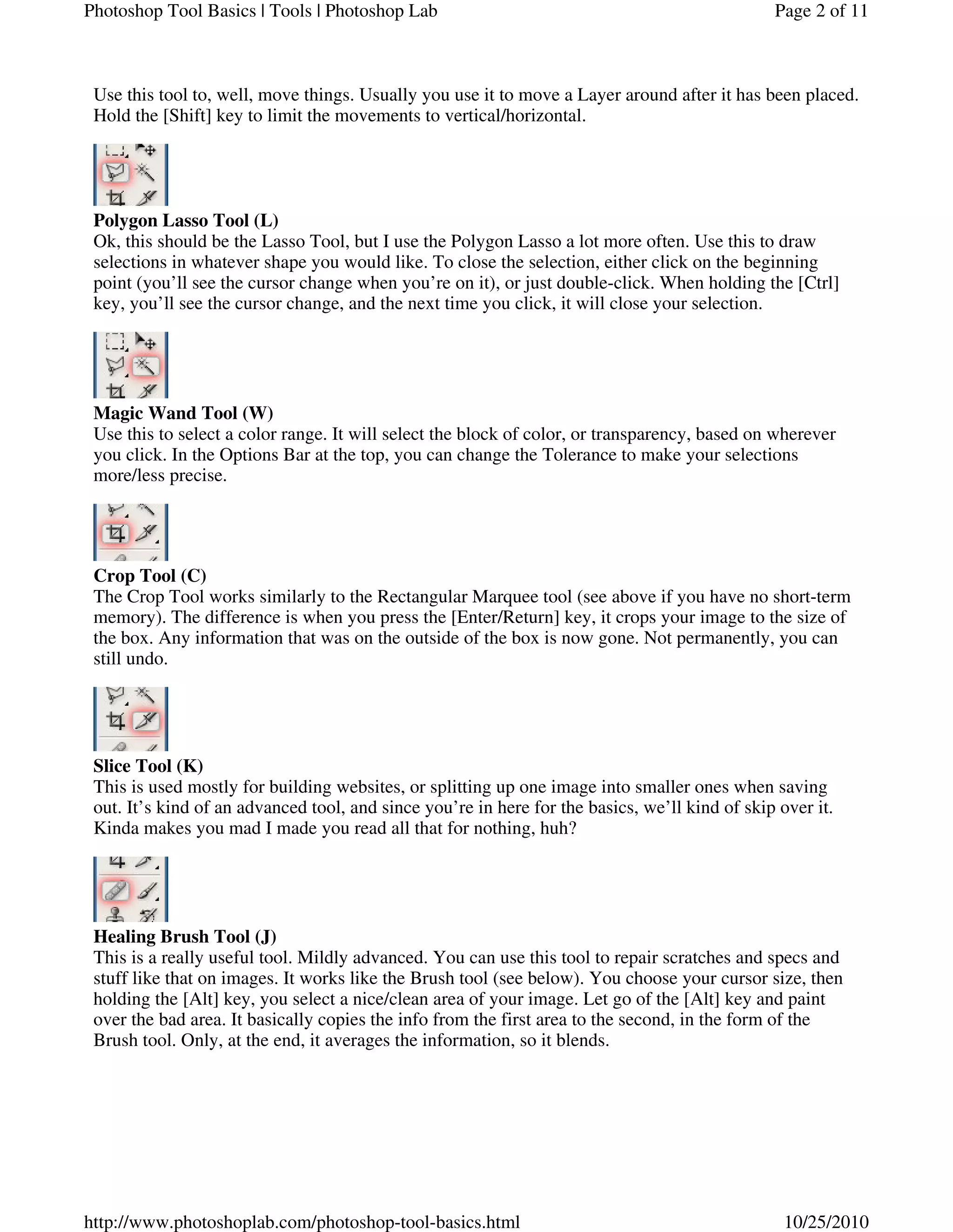 Use this tool to, well, move things. Usually you use it to move a Layer around after it has been placed.
Hold the [Shift] key to limit the movements to vertical/horizontal.
Polygon Lasso Tool (L)
Ok, this should be the Lasso Tool, but I use the Polygon Lasso a lot more often. Use this to draw
selections in whatever shape you would like. To close the selection, either click on the beginning
point (you’ll see the cursor change when you’re on it), or just double-click. When holding the [Ctrl]
key, you’ll see the cursor change, and the next time you click, it will close your selection.
Magic Wand Tool (W)
Use this to select a color range. It will select the block of color, or transparency, based on wherever
you click. In the Options Bar at the top, you can change the Tolerance to make your selections
more/less precise.
Crop Tool (C)
The Crop Tool works similarly to the Rectangular Marquee tool (see above if you have no short-term
memory). The difference is when you press the [Enter/Return] key, it crops your image to the size of
the box. Any information that was on the outside of the box is now gone. Not permanently, you can
still undo.
Slice Tool (K)
This is used mostly for building websites, or splitting up one image into smaller ones when saving
out. It’s kind of an advanced tool, and since you’re in here for the basics, we’ll kind of skip over it.
Kinda makes you mad I made you read all that for nothing, huh?
Healing Brush Tool (J)
This is a really useful tool. Mildly advanced. You can use this tool to repair scratches and specs and
stuff like that on images. It works like the Brush tool (see below). You choose your cursor size, then
holding the [Alt] key, you select a nice/clean area of your image. Let go of the [Alt] key and paint
over the bad area. It basically copies the info from the first area to the second, in the form of the
Brush tool. Only, at the end, it averages the information, so it blends.
Page 2 of 11Photoshop Tool Basics | Tools | Photoshop Lab
10/25/2010http://www.photoshoplab.com/photoshop-tool-basics.html
 
