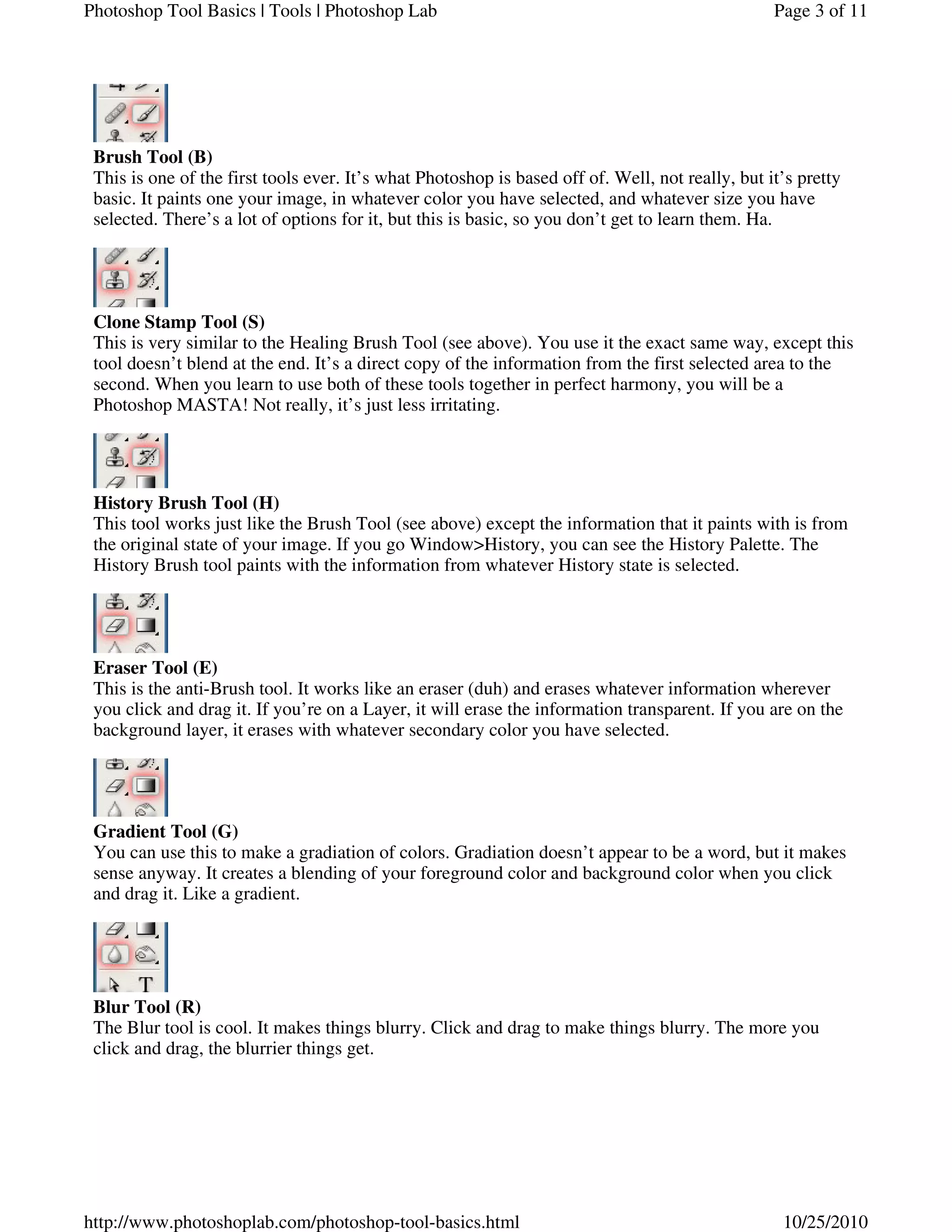 Brush Tool (B)
This is one of the first tools ever. It’s what Photoshop is based off of. Well, not really, but it’s pretty
basic. It paints one your image, in whatever color you have selected, and whatever size you have
selected. There’s a lot of options for it, but this is basic, so you don’t get to learn them. Ha.
Clone Stamp Tool (S)
This is very similar to the Healing Brush Tool (see above). You use it the exact same way, except this
tool doesn’t blend at the end. It’s a direct copy of the information from the first selected area to the
second. When you learn to use both of these tools together in perfect harmony, you will be a
Photoshop MASTA! Not really, it’s just less irritating.
History Brush Tool (H)
This tool works just like the Brush Tool (see above) except the information that it paints with is from
the original state of your image. If you go Window>History, you can see the History Palette. The
History Brush tool paints with the information from whatever History state is selected.
Eraser Tool (E)
This is the anti-Brush tool. It works like an eraser (duh) and erases whatever information wherever
you click and drag it. If you’re on a Layer, it will erase the information transparent. If you are on the
background layer, it erases with whatever secondary color you have selected.
Gradient Tool (G)
You can use this to make a gradiation of colors. Gradiation doesn’t appear to be a word, but it makes
sense anyway. It creates a blending of your foreground color and background color when you click
and drag it. Like a gradient.
Blur Tool (R)
The Blur tool is cool. It makes things blurry. Click and drag to make things blurry. The more you
click and drag, the blurrier things get.
Page 3 of 11Photoshop Tool Basics | Tools | Photoshop Lab
10/25/2010http://www.photoshoplab.com/photoshop-tool-basics.html
 