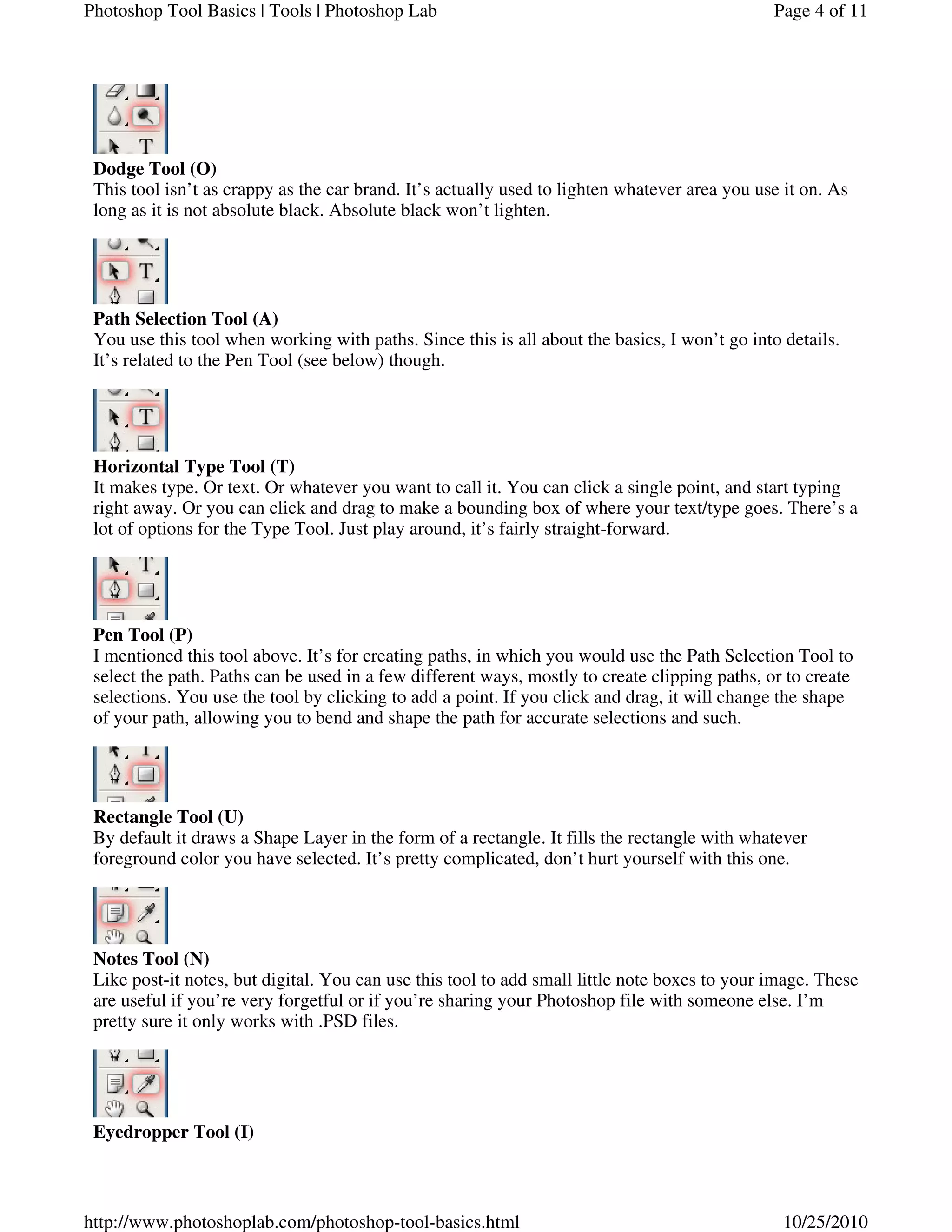 Dodge Tool (O)
This tool isn’t as crappy as the car brand. It’s actually used to lighten whatever area you use it on. As
long as it is not absolute black. Absolute black won’t lighten.
Path Selection Tool (A)
You use this tool when working with paths. Since this is all about the basics, I won’t go into details.
It’s related to the Pen Tool (see below) though.
Horizontal Type Tool (T)
It makes type. Or text. Or whatever you want to call it. You can click a single point, and start typing
right away. Or you can click and drag to make a bounding box of where your text/type goes. There’s a
lot of options for the Type Tool. Just play around, it’s fairly straight-forward.
Pen Tool (P)
I mentioned this tool above. It’s for creating paths, in which you would use the Path Selection Tool to
select the path. Paths can be used in a few different ways, mostly to create clipping paths, or to create
selections. You use the tool by clicking to add a point. If you click and drag, it will change the shape
of your path, allowing you to bend and shape the path for accurate selections and such.
Rectangle Tool (U)
By default it draws a Shape Layer in the form of a rectangle. It fills the rectangle with whatever
foreground color you have selected. It’s pretty complicated, don’t hurt yourself with this one.
Notes Tool (N)
Like post-it notes, but digital. You can use this tool to add small little note boxes to your image. These
are useful if you’re very forgetful or if you’re sharing your Photoshop file with someone else. I’m
pretty sure it only works with .PSD files.
Eyedropper Tool (I)
Page 4 of 11Photoshop Tool Basics | Tools | Photoshop Lab
10/25/2010http://www.photoshoplab.com/photoshop-tool-basics.html
 