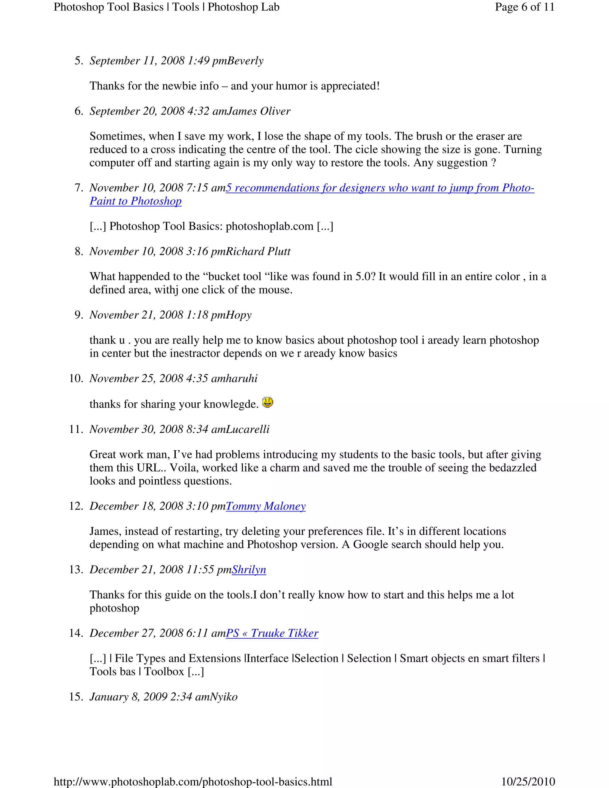 September 11, 2008 1:49 pmBeverly5.
Thanks for the newbie info – and your humor is appreciated!
September 20, 2008 4:32 amJames Oliver6.
Sometimes, when I save my work, I lose the shape of my tools. The brush or the eraser are
reduced to a cross indicating the centre of the tool. The cicle showing the size is gone. Turning
computer off and starting again is my only way to restore the tools. Any suggestion ?
November 10, 2008 7:15 am5 recommendations for designers who want to jump from Photo-
Paint to Photoshop
7.
[...] Photoshop Tool Basics: photoshoplab.com [...]
November 10, 2008 3:16 pmRichard Plutt8.
What happended to the “bucket tool “like was found in 5.0? It would fill in an entire color , in a
defined area, withj one click of the mouse.
November 21, 2008 1:18 pmHopy9.
thank u . you are really help me to know basics about photoshop tool i aready learn photoshop
in center but the inestractor depends on we r aready know basics
November 25, 2008 4:35 amharuhi10.
thanks for sharing your knowlegde.
November 30, 2008 8:34 amLucarelli11.
Great work man, I’ve had problems introducing my students to the basic tools, but after giving
them this URL.. Voila, worked like a charm and saved me the trouble of seeing the bedazzled
looks and pointless questions.
December 18, 2008 3:10 pmTommy Maloney12.
James, instead of restarting, try deleting your preferences file. It’s in different locations
depending on what machine and Photoshop version. A Google search should help you.
December 21, 2008 11:55 pmShrilyn13.
Thanks for this guide on the tools.I don’t really know how to start and this helps me a lot
photoshop
December 27, 2008 6:11 amPS « Truuke Tikker14.
[...] | File Types and Extensions |Interface |Selection | Selection | Smart objects en smart filters |
Tools bas | Toolbox [...]
January 8, 2009 2:34 amNyiko15.
Page 6 of 11Photoshop Tool Basics | Tools | Photoshop Lab
10/25/2010http://www.photoshoplab.com/photoshop-tool-basics.html
 