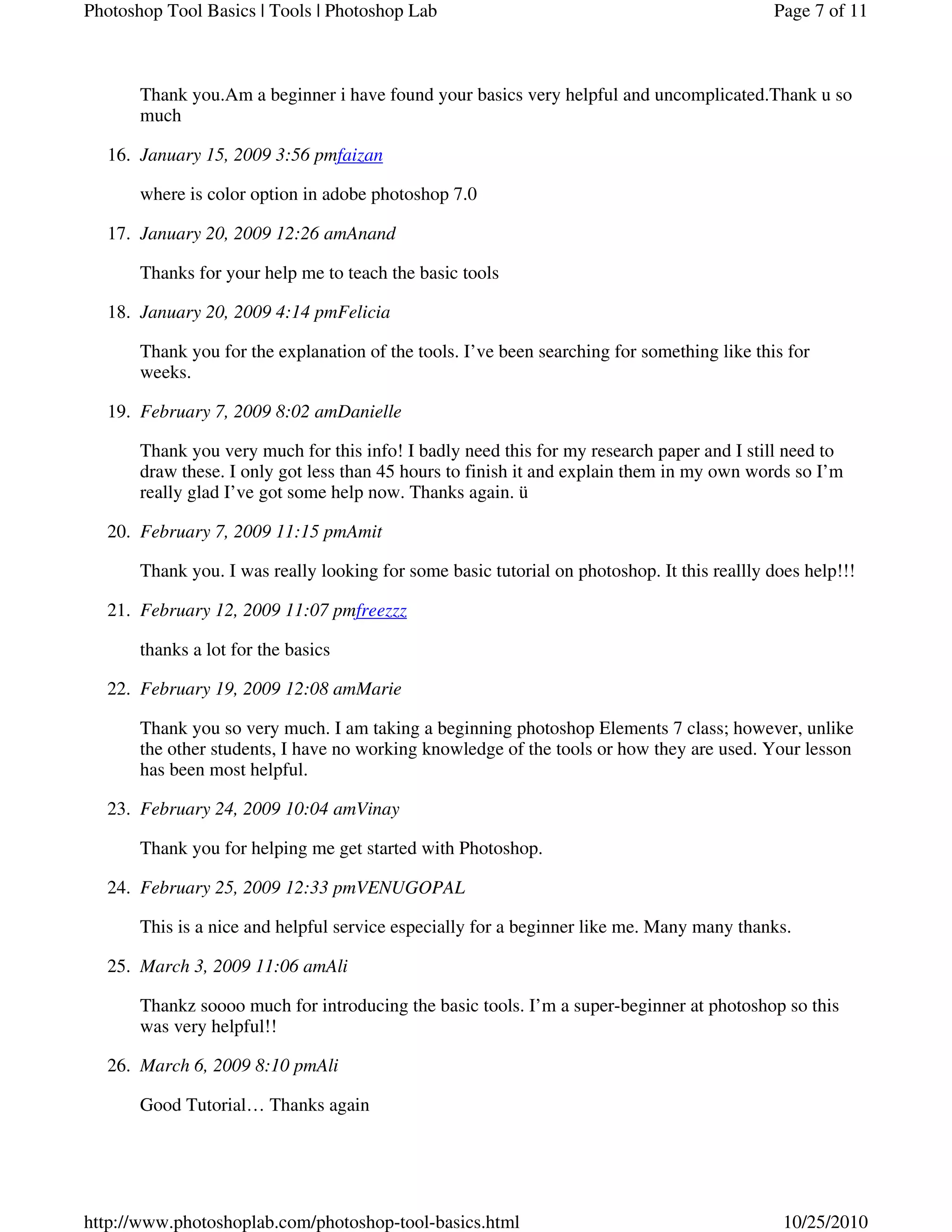 Thank you.Am a beginner i have found your basics very helpful and uncomplicated.Thank u so
much
January 15, 2009 3:56 pmfaizan16.
where is color option in adobe photoshop 7.0
January 20, 2009 12:26 amAnand17.
Thanks for your help me to teach the basic tools
January 20, 2009 4:14 pmFelicia18.
Thank you for the explanation of the tools. I’ve been searching for something like this for
weeks.
February 7, 2009 8:02 amDanielle19.
Thank you very much for this info! I badly need this for my research paper and I still need to
draw these. I only got less than 45 hours to finish it and explain them in my own words so I’m
really glad I’ve got some help now. Thanks again. ü
February 7, 2009 11:15 pmAmit20.
Thank you. I was really looking for some basic tutorial on photoshop. It this reallly does help!!!
February 12, 2009 11:07 pmfreezzz21.
thanks a lot for the basics
February 19, 2009 12:08 amMarie22.
Thank you so very much. I am taking a beginning photoshop Elements 7 class; however, unlike
the other students, I have no working knowledge of the tools or how they are used. Your lesson
has been most helpful.
February 24, 2009 10:04 amVinay23.
Thank you for helping me get started with Photoshop.
February 25, 2009 12:33 pmVENUGOPAL24.
This is a nice and helpful service especially for a beginner like me. Many many thanks.
March 3, 2009 11:06 amAli25.
Thankz soooo much for introducing the basic tools. I’m a super-beginner at photoshop so this
was very helpful!!
March 6, 2009 8:10 pmAli26.
Good Tutorial… Thanks again
Page 7 of 11Photoshop Tool Basics | Tools | Photoshop Lab
10/25/2010http://www.photoshoplab.com/photoshop-tool-basics.html
 