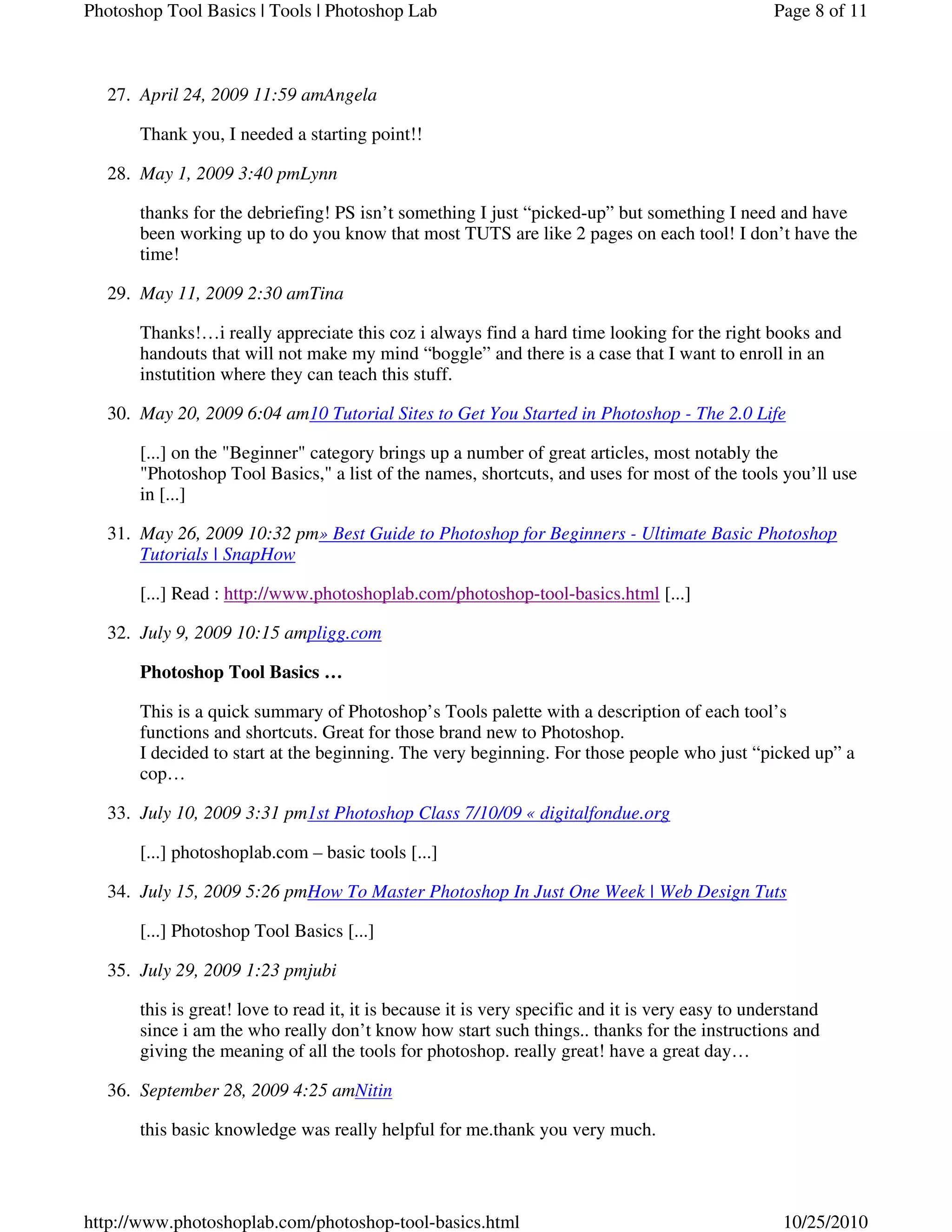 April 24, 2009 11:59 amAngela27.
Thank you, I needed a starting point!!
May 1, 2009 3:40 pmLynn28.
thanks for the debriefing! PS isn’t something I just “picked-up” but something I need and have
been working up to do you know that most TUTS are like 2 pages on each tool! I don’t have the
time!
May 11, 2009 2:30 amTina29.
Thanks!…i really appreciate this coz i always find a hard time looking for the right books and
handouts that will not make my mind “boggle” and there is a case that I want to enroll in an
instutition where they can teach this stuff.
May 20, 2009 6:04 am10 Tutorial Sites to Get You Started in Photoshop - The 2.0 Life30.
[...] on the "Beginner" category brings up a number of great articles, most notably the
"Photoshop Tool Basics," a list of the names, shortcuts, and uses for most of the tools you’ll use
in [...]
May 26, 2009 10:32 pm» Best Guide to Photoshop for Beginners - Ultimate Basic Photoshop
Tutorials | SnapHow
31.
[...] Read : http://www.photoshoplab.com/photoshop-tool-basics.html [...]
July 9, 2009 10:15 ampligg.com32.
Photoshop Tool Basics …
This is a quick summary of Photoshop’s Tools palette with a description of each tool’s
functions and shortcuts. Great for those brand new to Photoshop.
I decided to start at the beginning. The very beginning. For those people who just “picked up” a
cop…
July 10, 2009 3:31 pm1st Photoshop Class 7/10/09 « digitalfondue.org33.
[...] photoshoplab.com – basic tools [...]
July 15, 2009 5:26 pmHow To Master Photoshop In Just One Week | Web Design Tuts34.
[...] Photoshop Tool Basics [...]
July 29, 2009 1:23 pmjubi35.
this is great! love to read it, it is because it is very specific and it is very easy to understand
since i am the who really don’t know how start such things.. thanks for the instructions and
giving the meaning of all the tools for photoshop. really great! have a great day…
September 28, 2009 4:25 amNitin36.
this basic knowledge was really helpful for me.thank you very much.
Page 8 of 11Photoshop Tool Basics | Tools | Photoshop Lab
10/25/2010http://www.photoshoplab.com/photoshop-tool-basics.html
 