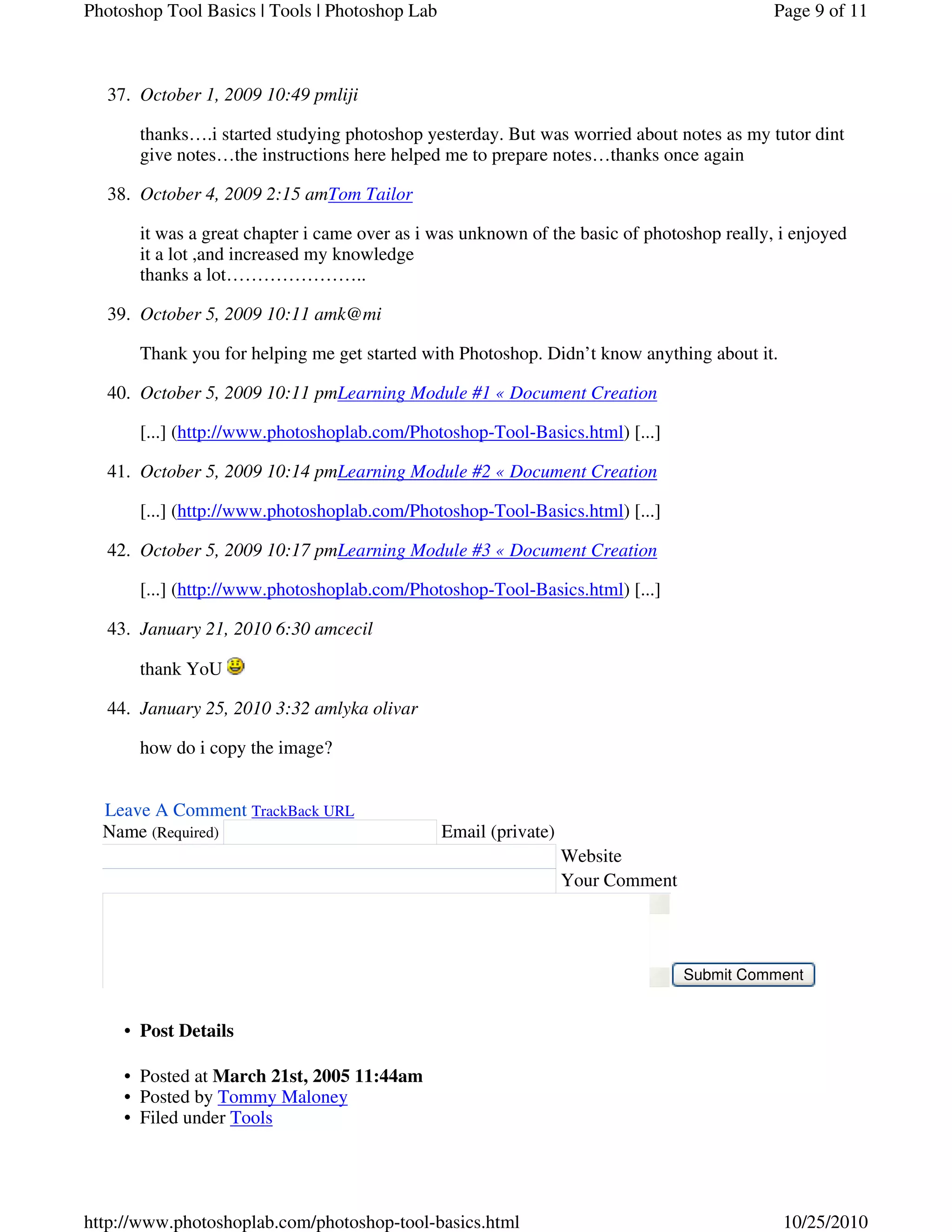 October 1, 2009 10:49 pmliji37.
thanks….i started studying photoshop yesterday. But was worried about notes as my tutor dint
give notes…the instructions here helped me to prepare notes…thanks once again
October 4, 2009 2:15 amTom Tailor38.
it was a great chapter i came over as i was unknown of the basic of photoshop really, i enjoyed
it a lot ,and increased my knowledge
thanks a lot…………………..
October 5, 2009 10:11 amk@mi39.
Thank you for helping me get started with Photoshop. Didn’t know anything about it.
October 5, 2009 10:11 pmLearning Module #1 « Document Creation40.
[...] (http://www.photoshoplab.com/Photoshop-Tool-Basics.html) [...]
October 5, 2009 10:14 pmLearning Module #2 « Document Creation41.
[...] (http://www.photoshoplab.com/Photoshop-Tool-Basics.html) [...]
October 5, 2009 10:17 pmLearning Module #3 « Document Creation42.
[...] (http://www.photoshoplab.com/Photoshop-Tool-Basics.html) [...]
January 21, 2010 6:30 amcecil43.
thank YoU
January 25, 2010 3:32 amlyka olivar44.
how do i copy the image?
Leave A Comment TrackBack URL
Name (Required) Email (private)
Website
Your Comment
Submit Comment
Post Details•
Posted at March 21st, 2005 11:44am•
Posted by Tommy Maloney•
Filed under Tools•
Page 9 of 11Photoshop Tool Basics | Tools | Photoshop Lab
10/25/2010http://www.photoshoplab.com/photoshop-tool-basics.html
 
