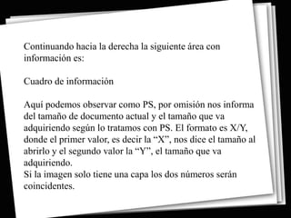 Continuando hacia la derecha la siguiente área con
información es:

Cuadro de información

Aquí podemos observar como PS, por omisión nos informa
del tamaño de documento actual y el tamaño que va
adquiriendo según lo tratamos con PS. El formato es X/Y,
donde el primer valor, es decir la “X”, nos dice el tamaño al
abrirlo y el segundo valor la “Y”, el tamaño que va
adquiriendo.
Si la imagen solo tiene una capa los dos números serán
coincidentes.
 