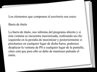 Los elementos que componen el escritorio son estos:

Barra de título

La barra de título, nos informa del programa abierto y si
ésta ventana se encuentra maximizada, realizando un clic
izquierdo en la pestaña de maximizar y posteriormente si
pinchamos en cualquier lugar de dicha barra, podemos
desplazar la ventana de PS a cualquier lugar de la pantalla,
claro está que para ello se debe de mantener pulsado el
ratón.
 