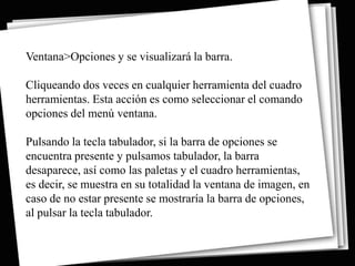 Ventana>Opciones y se visualizará la barra.

Cliqueando dos veces en cualquier herramienta del cuadro
herramientas. Esta acción es como seleccionar el comando
opciones del menú ventana.

Pulsando la tecla tabulador, si la barra de opciones se
encuentra presente y pulsamos tabulador, la barra
desaparece, así como las paletas y el cuadro herramientas,
es decir, se muestra en su totalidad la ventana de imagen, en
caso de no estar presente se mostraría la barra de opciones,
al pulsar la tecla tabulador.
 