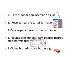 • 1.- Para el zoom-para acercar o alejar
• 2.- Recortar-para recortar la imagen
• 3.-Mover-para mover a donde quieras
• 4.-Figuras predefinidas-para ponder figuras
predeterminadas
• 5.-Goma borrador-para borrar algo

 