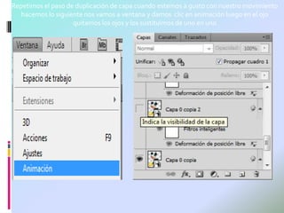 Repetimos el paso de duplicación de capa cuando estemos a gusto con nuestro movimiento
   hacemos lo siguiente nos vamos a ventana y damos clic en animación luego en el ojo
                    quitamos los ojos y los sustituimos de uno en uno
 