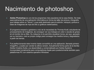 Nacimiento de photoshopAdobe Photoshop es uno de los programas más populares de la casa Adobe. Se trata esencialmente de una aplicación informática en forma de taller de pintura y fotografía que trabaja sobre un "lienzo" y que está destinado para la edición, retoque y pintura a base de imágenes de mpa de bits (o gráficos rasterizados).El programa empezó a gestarse a raíz de la necesidad de Thomas Knoll, estudiante de procesamiento de imágenes, de conseguir ver sus trabajos en color o escala de grises en el monitor de su Mac. Su máquina no le permitía visualizar tonos, así que, apoyado por su hermano, creó su propio código para conseguir los medios tonos y degradados a partir de tramas. Fue perfeccionando éste invento hasta convertirlo en una aplicación, llamada primero ImagePro, y acabó por vender la última versión. Actualmente forma parte de la familia Adobe Creative Suite y es desarrollado y comercializado por Adobe Systems Incorporated inicialmente para computadores Apple pero posteriormente también para plataformas PC con sistema operativo Windows 
