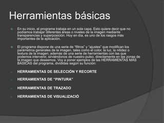 Herramientas básicasEn su inicio, el programa trabaja en un sola capa. Esto quiere decir que no podíamos trabajar diferentes áreas o niveles de la imagen mediante transparencias y superposición. Hoy en día, es uno de los rasgos más importantes de la aplicación.El programa dispone de una serie de “filtros” y “ajustes” que modifican los parámetros generales de la imagen, tales como el color, la luz, la nitidez o textura de la imagen; además de una serie de herramientas con las que podemos intervenir, sirviéndonos de nuestro pulso, directamente en las zonas de la imagen que deseemos. Voy a poner ejemplos de las HERRAMIENTAS MÁS BÁSICAS del programa, divididas según su función: HERRAMIENTAS DE SELECCIÓN Y RECORTE   
