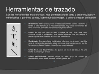 HERRAMIENTAS DE VISUALIZACIÓHerramientas de selección Sirven, en general, para seleccionar una parte concreta de la imagen, o un color determinado, o recortar. Trabajan con la información de la imagen que abrimos. No añaden nada, podemos se seleccionar o quitar lo que ya hay.Éstas sirven, en general, para seleccionar una parte concreta de la imagen, o un color determinado, o recortar. Es decir, trabajan con la información de la imagen que abrimos. No añaden nada, podemos seleccionar o quitar lo que ya hay.Seleccionar: mueve por completo o bien sólo el área seleccionada, si es que había una selección creada.Lazo: Esta herramienta sirve para hacer selecciones mano alzada, haciendo clic en un área de la imagen y pintando la selección a mano.  Lazo poligonal: Sirve para hacer selecciones más completas, marcando los vértices de un polígono.Varita mágica: Es para hacer selecciones rápidas de áreas del mismo color. Pulsando en un lugar de la imagen nos selecciona todo el área que tiene el mismo color continuo. Herramienta recortar: Es un tipo de selección cuadrada, editable una vez que se ha definido, que nos sirve para recortar una imagen, quedándonos sólo con el área seleccionada.Herramienta cuentagotas: Nos permite seleccionar colores, de cualquier parte de la imagen, para colocarlos como color frontal.