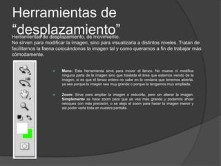Herramientas de “pintura”Nos permiten añadir elementos y modificar la imagen que ya tenemos. Colorear, deformar, borrar…siempre “manualmente”, es decir, a mano alzada.Pincel: Esta herramienta sirve para dibujar a mano alzada sobre la imagen. Existen varios pinceles de grosuras y formas distintas, asi como diversas durezas de trazo. El pincel pinta en la capa que esté activa en ése momentoLápiz: Similar al pincel, con la diferencia que este realiza un trazo sin suavizado en los bordes y totalmente opaco.Borrador: Sirve para borrar partes de una imagen. Sólo actúa sobre la capa que está seleccionada. Es decir, sólo borra las cosas que haya en la capa que estamos trabajando. Existen varios modos y grosores de borrador.Herramienta bote de pintura: Sirve para rellenar de color una capa entera, o bien el área seleccionada de la capa. Rellena con el color que se haya seleccionado en la barra de herramientas como color frontal.Degradado: Permite hacer degradador de color, funciona como el bote de pintura, con la diferencia que para crear el degradado hacemos una línea, pulsando con el ratón y arrastrando, para marcar el espacio en que queremos que se produzca.