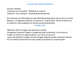 Escanear por Adobe photoshop

Hay dos métodos
•Importar con la interface TWAIN de su escáner
•Importar con el plung-in de photoshop llamado wia

Para importar por WIA debemos abrir photoshop después le damos clic en archivo
bajamos y escogemos importar y le damos en soporte WIA de allí le damos clic
en explorar y hay escogemos en donde queremos guardarlo
                                 Corregir color

•Debemos abrir la imagen que queramos corregir
•Escogemos la opción imagen y escogemos color automático se vera que la
imagen se aclarara en algunas partes y en otras se oscurece
• para esto debemos escoger el menú imagen después ajustes y después asemos
clic en sombra/ iluminación en este cuadro lo ajustamos a nuestro gusto
 