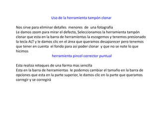 Uso de la herramienta tampón clonar

Nos sirve para eliminar detalles menores de una fotografía
Le damos zoom para mirar el defecto, Seleccionamos la herramienta tampón
clonar que esta en la barra de herramientas la escogemos y tenemos presionado
la tecla ALT y le damos clic en el área que queramos desaparecer pero tenemos
que tener en cuenta el fondo para así poder clonar y que no se note lo que
hicimos
                       herramienta pincel corrector puntual

Esta realiza retoques de una forma mas sencilla
Esta en la barra de herramientas le podemos cambiar el tamaño en la barra de
opciones que esta en la parte superior, le damos clic en la parte que queramos
corregir y se corregirá
 