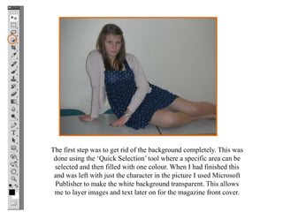 The first step was to get rid of the background completely. This was
 done using the ‘Quick Selection’ tool where a specific area can be
 selected and then filled with one colour. When I had finished this
 and was left with just the character in the picture I used Microsoft
 Publisher to make the white background transparent. This allows
 me to layer images and text later on for the magazine front cover.
 