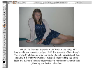 I decided that I wanted to get rid of the watch in the image and
lengthen the sleeve on the cardigan. I did this using the ‘Clone Stamp’.
 This works by clicking an area you would like to be repeated and then
  drawing it in where you want it. I was able to choose the size of the
brush and how soft/hard the edges were so I could make sure that it all
                    joined up and looked believable.
 