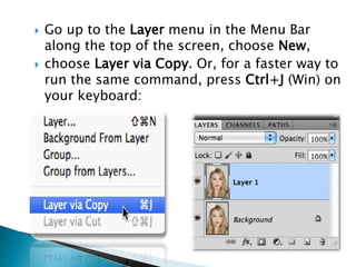  Go up to the Layer menu in the Menu Bar
along the top of the screen, choose New,
 choose Layer via Copy. Or, for a faster way to
run the same command, press Ctrl+J (Win) on
your keyboard:
 