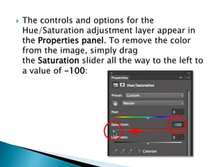  The controls and options for the
Hue/Saturation adjustment layer appear in
the Properties panel. To remove the color
from the image, simply drag
the Saturation slider all the way to the left to
a value of -100:
 