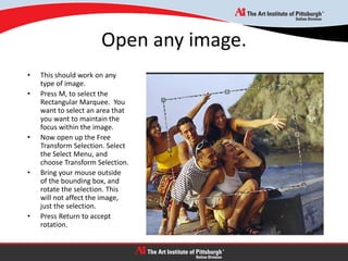 Open any image.
• This should work on any
type of image.
• Press M, to select the
Rectangular Marquee. You
want to select an area that
you want to maintain the
focus within the image.
• Now open up the Free
Transform Selection. Select
the Select Menu, and
choose Transform Selection.
• Bring your mouse outside
of the bounding box, and
rotate the selection. This
will not affect the image,
just the selection.
• Press Return to accept
rotation.
 