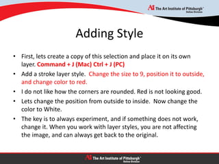 Adding Style
• First, lets create a copy of this selection and place it on its own
layer. Command + J (Mac) Ctrl + J (PC)
• Add a stroke layer style. Change the size to 9, position it to outside,
and change color to red.
• I do not like how the corners are rounded. Red is not looking good.
• Lets change the position from outside to inside. Now change the
color to White.
• The key is to always experiment, and if something does not work,
change it. When you work with layer styles, you are not affecting
the image, and can always get back to the original.
 