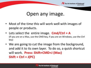 Open any image.
• Most of the time this will work well with images of
people or products.
• Lets select the entire image. Cmd/Ctrl + A
(If you are on a Mac, use the CMD key, if you are on Windows, use the Ctrl
key)
• We are going to cut the image from the background,
and add it to its own layer. To do so, a quick shortcut
will work. Press: Shift+CMD+J (Mac)
Shift + Ctrl + J(PC)
 