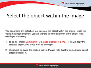 Select the object within the image
You can utilize any selection tool to select the object within the image. Once the
object has been selected, you will want to add the selection of the object to its
own layer via a copy.
1. To do so, press: Command + J ( Mac) Control + J (PC) This will copy the
selected object, and place it on its own layer.
2. Click back on layer 1 to make it active. Please note that the entire image is still
placed on layer 1.
 