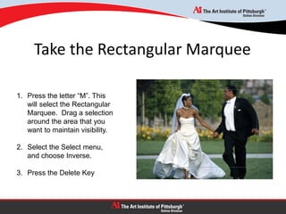 Take the Rectangular Marquee
1. Press the letter “M”. This
will select the Rectangular
Marquee. Drag a selection
around the area that you
want to maintain visibility.
2. Select the Select menu,
and choose Inverse.
3. Press the Delete Key
 