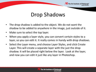 Drop Shadows
• The drop shadow is added to the object. We do not want the
shadow to be added to anywhere in the image, just outside of it.
• Make sure to select the top layer.
• When you apply a layer style, you can convert certain styles to a
layer, so you can edit it. It really comes in handy with drop shadows.
• Select the Layer menu, and choose Layer Styles, and click Create
Layer. This will create a separate layer with the just the drop
shadow. It will be placed right below the layer. Look at the layer,
and now you can edit it just like any layer in Photoshop.
 