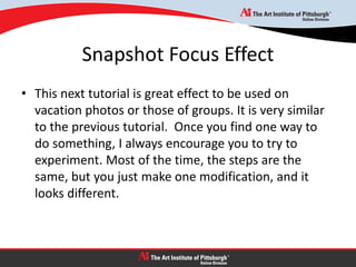 Snapshot Focus Effect
• This next tutorial is great effect to be used on
vacation photos or those of groups. It is very similar
to the previous tutorial. Once you find one way to
do something, I always encourage you to try to
experiment. Most of the time, the steps are the
same, but you just make one modification, and it
looks different.
 
