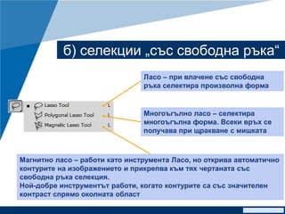 www.company.com
б) селекции „със свободна ръка“
Ласо – при влачене със свободна
ръка селектира произволна форма
Многоъгълно ласо – селектира
многоъгълна форма. Всеки връх се
получава при щракване с мишката
Магнитно ласо – работи като инструмента Ласо, но открива автоматично
контурите на изображението и прикрепва към тях чертаната със
свободна ръка селекция.
Ной-добре инструментът работи, когато контурите са със значителен
контраст спрямо околната област
 