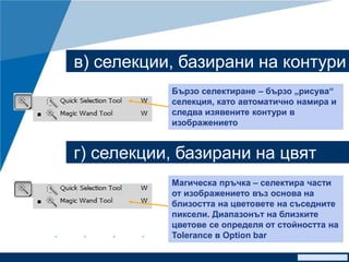 www.company.com
в) селекции, базирани на контури
г) селекции, базирани на цвят
Бързо селектиране – бързо „рисува“
селекция, като автоматично намира и
следва изявените контури в
изображението
Магическа пръчка – селектира части
от изображението въз основа на
близостта на цветовете на съседните
пиксели. Диапазонът на близките
цветове се определя от стойността на
Tolerance в Option bar
 