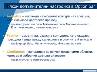www.company.com
Някои допълнителни настройки в Option bar
• Anti-alias – изглажда назъбените контури на селекция,
като смекчава цветовите преходи
– при инструментите Ласо, Магнетично ласо, Многоъгълно ласо,
Елиптичен маркер, магическа пръчка
• Feather – замъглява, размина контурите, като създава
преходна ивица между селекцията и околните й пиксели
– при Маркер, Ласо, Магнетично ласо, Многоъгълно ласо
• Contiguous – селектират се всички независими области,
които са в избрания цветови диапазон
– при инструмента магическа пръчка
 