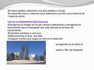 •El marco elíptico selecciona una área elíptica o circula
•El marco fila única o columna única selecciona una fila o una columna de
1 pixel de ancho

USO DE LA HERRAMIENTA RECTANGULAR
•Escogemos la imagen en la que vamos a seleccionar y escogemos la
herramienta marco rectangular que esta ubicada en la barra de
herramientas
•El puntero cambiara a una cruz
•Seleccionamos el área con este
•Cualquier cambio que hagas se vera en la selección

                                             escogemos en el menú la
opción imagen
                                             ajuste y filtro de fotografía
 