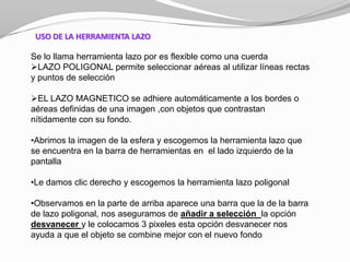 USO DE LA HERRAMIENTA LAZO

Se lo llama herramienta lazo por es flexible como una cuerda
LAZO POLIGONAL permite seleccionar aéreas al utilizar líneas rectas
y puntos de selección

EL LAZO MAGNETICO se adhiere automáticamente a los bordes o
aéreas definidas de una imagen ,con objetos que contrastan
nítidamente con su fondo.

•Abrimos la imagen de la esfera y escogemos la herramienta lazo que
se encuentra en la barra de herramientas en el lado izquierdo de la
pantalla

•Le damos clic derecho y escogemos la herramienta lazo poligonal

•Observamos en la parte de arriba aparece una barra que la de la barra
de lazo poligonal, nos aseguramos de añadir a selección la opción
desvanecer y le colocamos 3 pixeles esta opción desvanecer nos
ayuda a que el objeto se combine mejor con el nuevo fondo
 