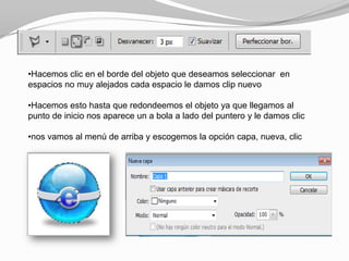 •Hacemos clic en el borde del objeto que deseamos seleccionar en
espacios no muy alejados cada espacio le damos clip nuevo

•Hacemos esto hasta que redondeemos el objeto ya que llegamos al
punto de inicio nos aparece un a bola a lado del puntero y le damos clic

•nos vamos al menú de arriba y escogemos la opción capa, nueva, clic
 