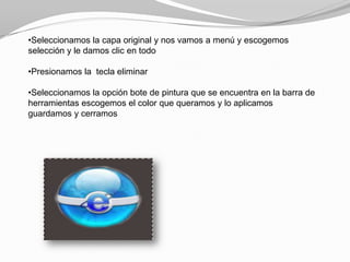•Seleccionamos la capa original y nos vamos a menú y escogemos
selección y le damos clic en todo

•Presionamos la tecla eliminar

•Seleccionamos la opción bote de pintura que se encuentra en la barra de
herramientas escogemos el color que queramos y lo aplicamos
guardamos y cerramos
 