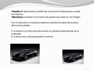 •Tamaño del documento se refiere de como lucirá el documento cuando
sea impreso
•Menciones en pixeles es el numero de pixeles que están en una imagen

4-en la selección re muestrear podemos cambiar los datos de anchura,
altura de los pixeles

5- la anchura y la altura del documento se cambiara dependiendo de la
resolución
6- le damos ok y estará guardado lo anterior
 