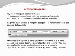 Hay dos formas para recortar la imagen
 1- escogemos alguna herramienta de selección y después la
seleccionamos y podemos escoger la herramienta selección

•En primer lugar abrimos la imagen y escogemos la herramienta que a lado
izquierdo de la pantalla




•Marcamos la imagen en la parte q queremos recortarla y si la parte
escogida esta torcida debemos dirigir el puntero a la esquina y hay nos
sale una flechita torcida que la debemos girar para centrarla
•Si ya estamos satisfechos le damos ENTER y se recortara y cerramos
 