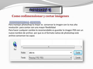Para manejar photoshop lo mejor es conservar la imagen con la mas alta
resolución para contar con una mayor flexibilidad
Para hacer cualquier cambio lo recomendable es guardar la imagen PDS con un
nuevo nombre de archivo por que es el formato nativo de photoshop este
archivo conservan las capas
 