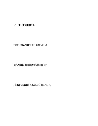 PHOTOSHOP 4




ESTUDIANTE: JESUS YELA




GRADO: 10 COMPUTACION




PROFESOR: IGNACIO REALPE
 