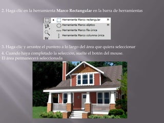 2. Haga clic en la herramienta Marco Rectangular en la barra de herramientas




3. Haga clic y arrastre el puntero a lo largo del área que quiera seleccionar
4. Cuando haya completado la selección, suelte el botón del mouse.
El área permanecerá seleccionada
 