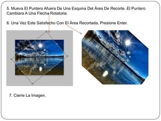 5. Mueva El Puntero Afuera De Una Esquina Del Área De Recorte. El Puntero
Cambiara A Una Flecha Rotatoria.

6. Una Vez Este Satisfecho Con El Área Recortada, Presione Enter.




 7. Cierre La Imagen.
 