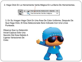 2. Haga Click En La Herramienta Varita Mágica En La Barra De Herramientas.




 3. En Su Imagen Haga Click En Una Área De Color Uniforme, Después De
 Que Haga Click, El Área Seleccionada Sera Indicada Con Una Línea
 Punteada.

Observe Que La Selección
Inicial Captura Solo Una
Sección Del Área Debido A
Ligeras Variaciones De
Color.
 