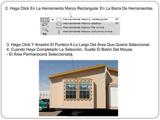 2. Haga Click En La Herramienta Marco Rectangular En La Barra De Herramientas.




3. Haga Click Y Arrastre El Puntero A Lo Largo Del Área Que Quiere Seleccionar.
4. Cuando Haya Completado La Selección, Suelte El Botón Del Mouse.
- El Área Permanecerá Seleccionada.
 