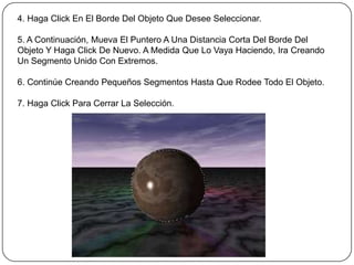 4. Haga Click En El Borde Del Objeto Que Desee Seleccionar.

5. A Continuación, Mueva El Puntero A Una Distancia Corta Del Borde Del
Objeto Y Haga Click De Nuevo. A Medida Que Lo Vaya Haciendo, Ira Creando
Un Segmento Unido Con Extremos.

6. Continúe Creando Pequeños Segmentos Hasta Que Rodee Todo El Objeto.

7. Haga Click Para Cerrar La Selección.
 